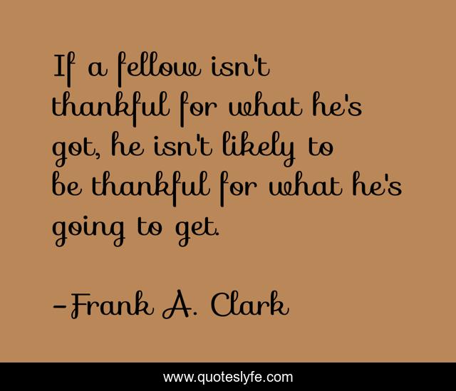 If a fellow isn't thankful for what he's got, he isn't likely to be thankful for what he's going to get.