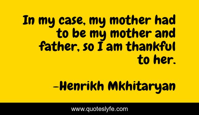 In my case, my mother had to be my mother and father, so I am thankful to her.