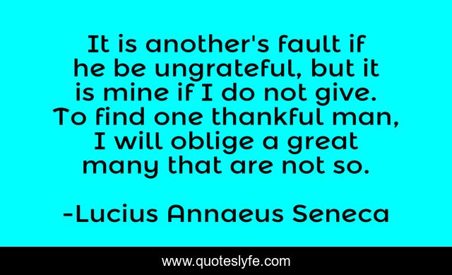 It is another's fault if he be ungrateful, but it is mine if I do not give. To find one thankful man, I will oblige a great many that are not so.