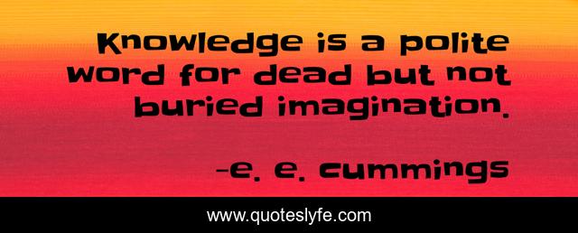Knowledge is a polite word for dead but not buried imagination.