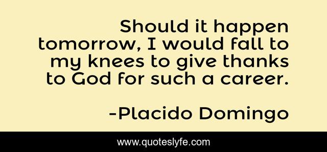 Should It Happen Tomorrow I Would Fall To My Knees To Give Thanks To Quote By Placido Domingo Quoteslyfe quoteslyfe