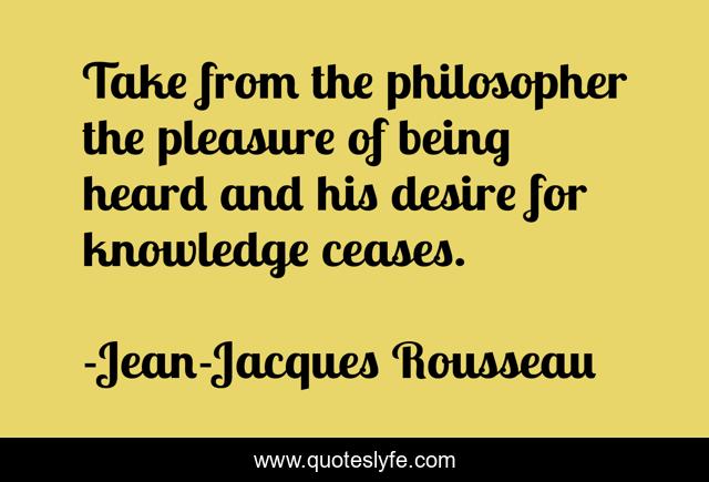 Take from the philosopher the pleasure of being heard and his desire for knowledge ceases.
