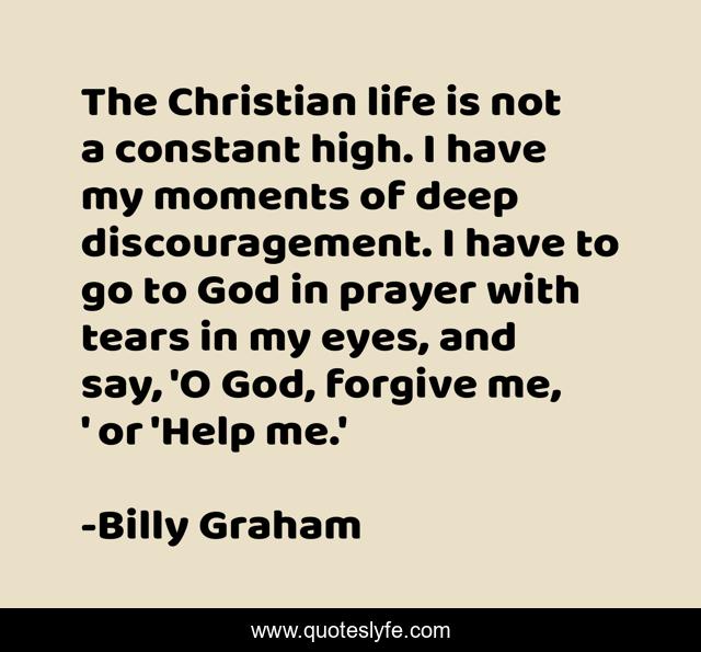 The Christian life is not a constant high. I have my moments of deep discouragement. I have to go to God in prayer with tears in my eyes, and say, 'O God, forgive me, ' or 'Help me.'