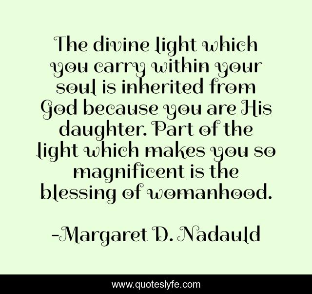 The divine light which you carry within your soul is inherited from God because you are His daughter. Part of the light which makes you so magnificent is the blessing of womanhood.