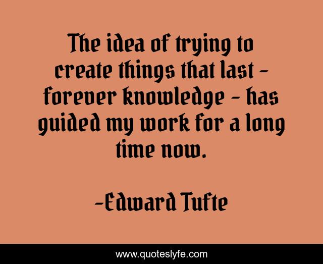 The idea of trying to create things that last - forever knowledge - has guided my work for a long time now.