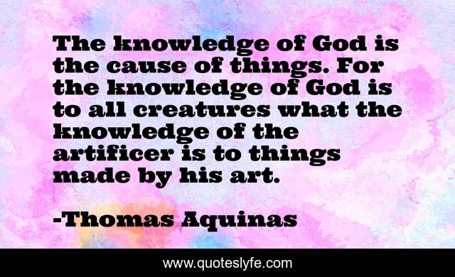 The knowledge of God is the cause of things. For the knowledge of God is to all creatures what the knowledge of the artificer is to things made by his art.