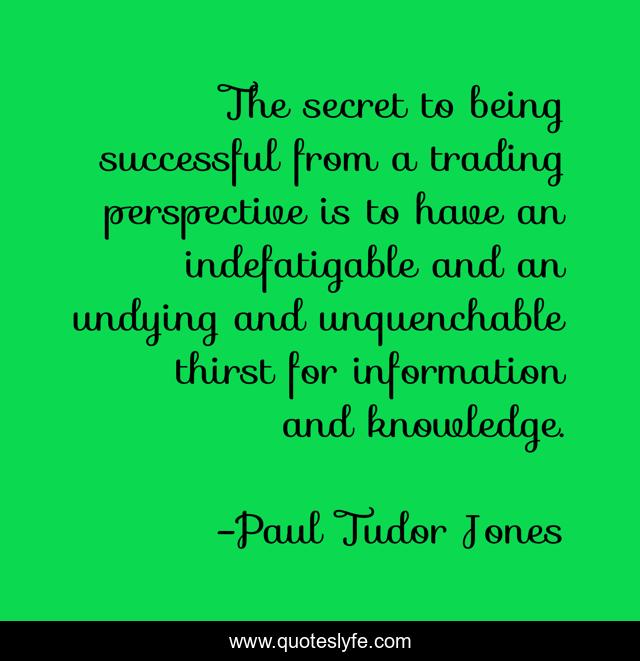The secret to being successful from a trading perspective is to have an indefatigable and an undying and unquenchable thirst for information and knowledge.