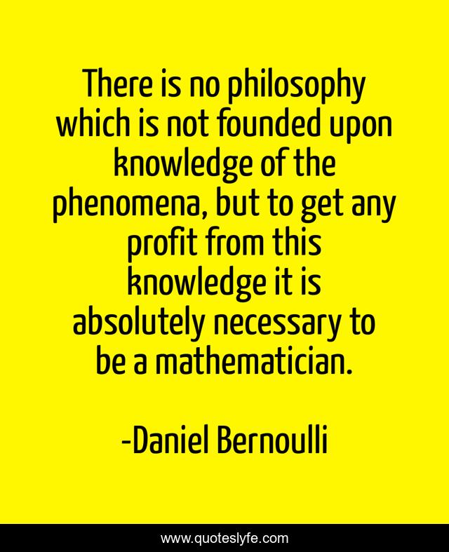 There is no philosophy which is not founded upon knowledge of the phenomena, but to get any profit from this knowledge it is absolutely necessary to be a mathematician.