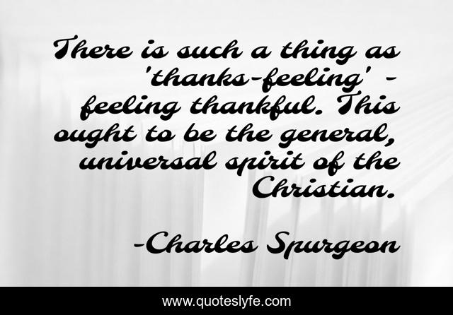 There is such a thing as 'thanks-feeling' - feeling thankful. This ought to be the general, universal spirit of the Christian.