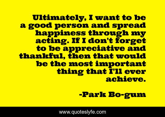 Ultimately, I want to be a good person and spread happiness through my acting. If I don't forget to be appreciative and thankful, then that would be the most important thing that I'll ever achieve.