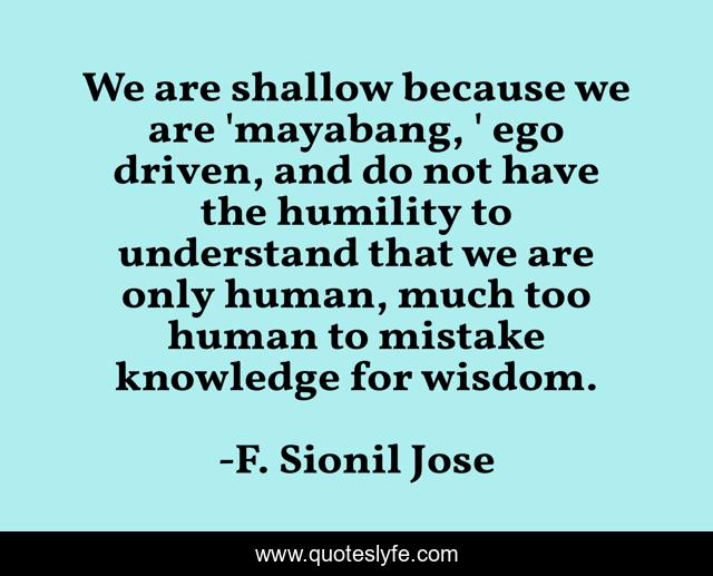 We are shallow because we are 'mayabang, ' ego driven, and do not have the humility to understand that we are only human, much too human to mistake knowledge for wisdom.