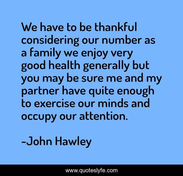 We have to be thankful considering our number as a family we enjoy very good health generally but you may be sure me and my partner have quite enough to exercise our minds and occupy our attention.