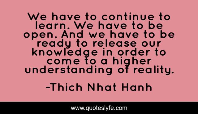We have to continue to learn. We have to be open. And we have to be ready to release our knowledge in order to come to a higher understanding of reality.