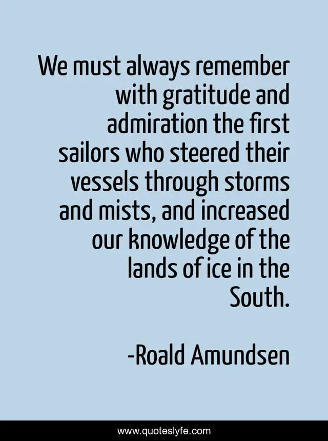 We must always remember with gratitude and admiration the first sailors who steered their vessels through storms and mists, and increased our knowledge of the lands of ice in the South.