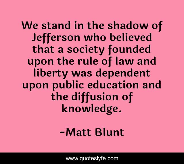 We stand in the shadow of Jefferson who believed that a society founded upon the rule of law and liberty was dependent upon public education and the diffusion of knowledge.