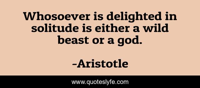 Whosoever is delighted in solitude is either a wild beast or a god.