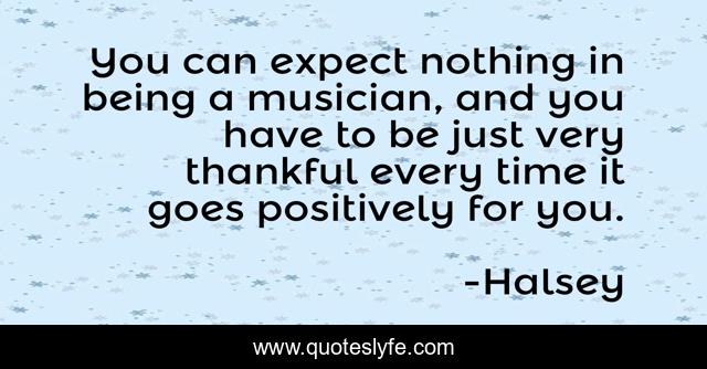 You can expect nothing in being a musician, and you have to be just very thankful every time it goes positively for you.
