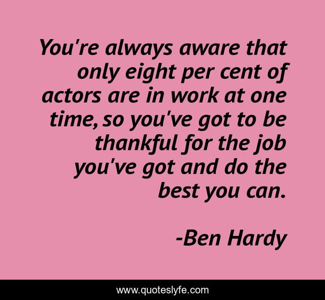 You're always aware that only eight per cent of actors are in work at one time, so you've got to be thankful for the job you've got and do the best you can.