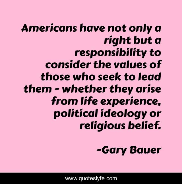 Americans have not only a right but a responsibility to consider the values of those who seek to lead them - whether they arise from life experience, political ideology or religious belief.