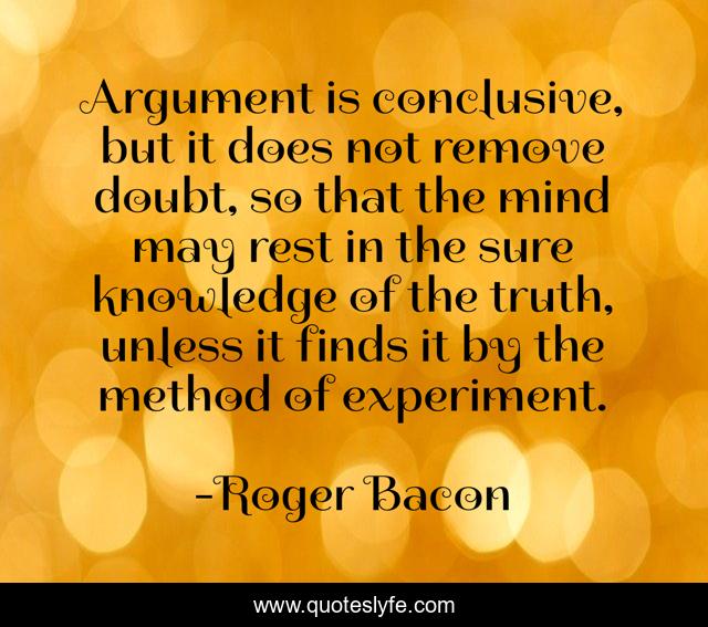 Argument is conclusive, but it does not remove doubt, so that the mind may rest in the sure knowledge of the truth, unless it finds it by the method of experiment.