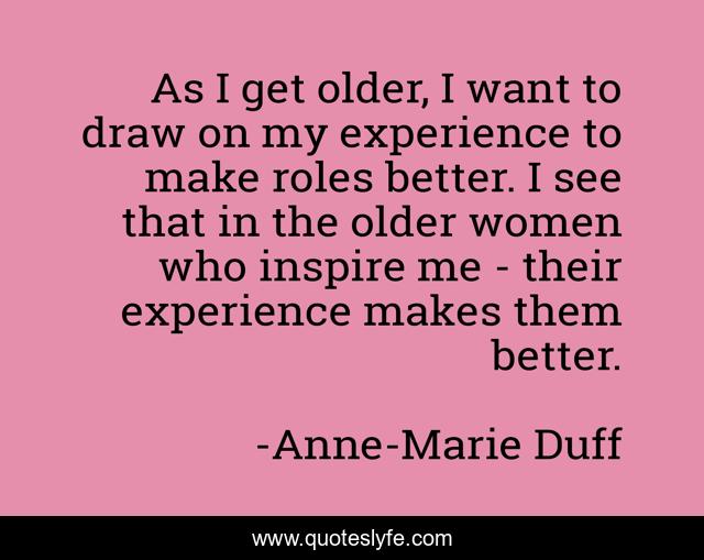 As I get older, I want to draw on my experience to make roles better. I see that in the older women who inspire me - their experience makes them better.