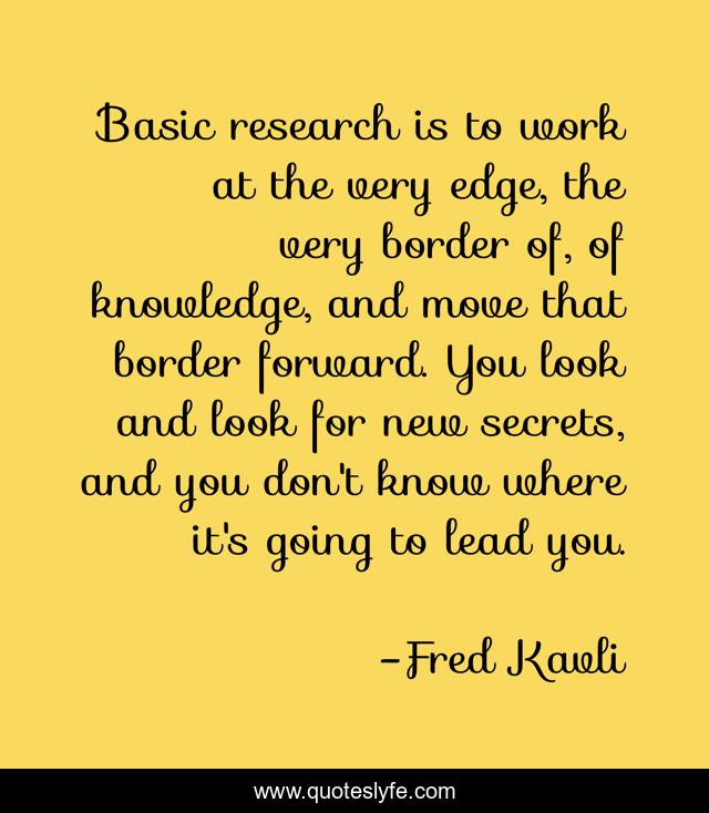 Basic research is to work at the very edge, the very border of, of knowledge, and move that border forward. You look and look for new secrets, and you don't know where it's going to lead you.