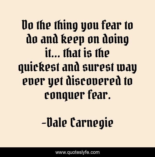 Do the thing you fear to do and keep on doing it... that is the quickest and surest way ever yet discovered to conquer fear.