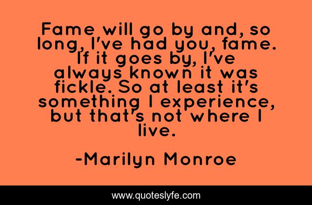 Fame will go by and, so long, I've had you, fame. If it goes by, I've always known it was fickle. So at least it's something I experience, but that's not where I live.