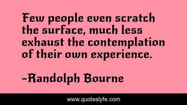 Few people even scratch the surface, much less exhaust the contemplation of their own experience.