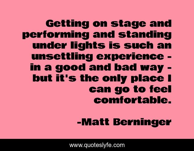 Getting on stage and performing and standing under lights is such an unsettling experience - in a good and bad way - but it's the only place I can go to feel comfortable.
