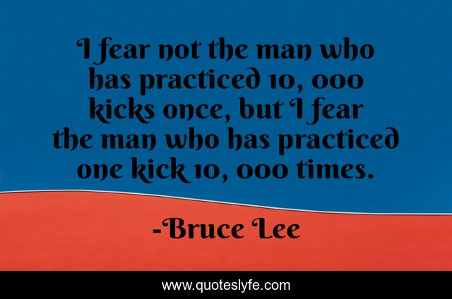 I fear not the man who has practiced 10, 000 kicks once, but I fear the man who has practiced one kick 10, 000 times.