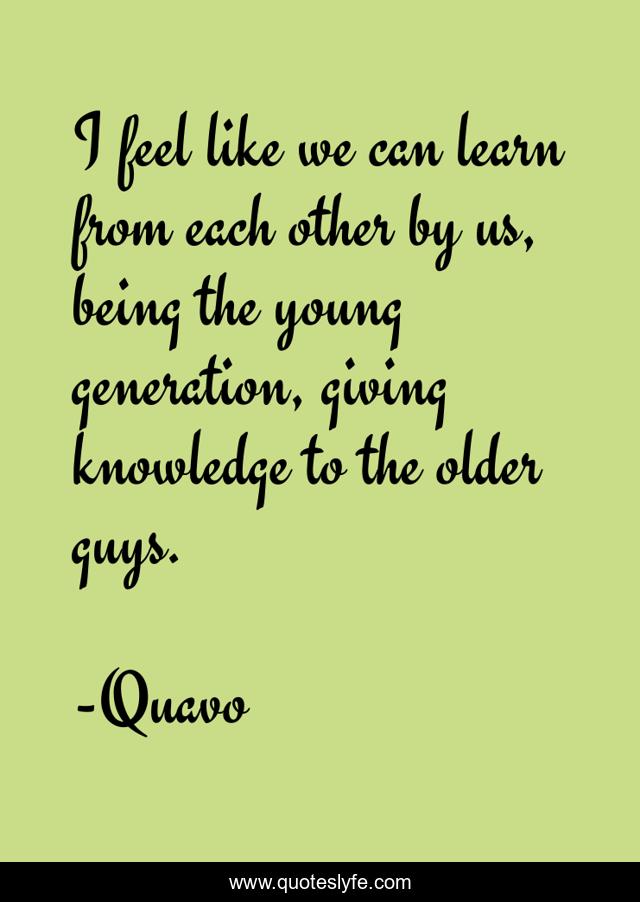 I feel like we can learn from each other by us, being the young generation, giving knowledge to the older guys.