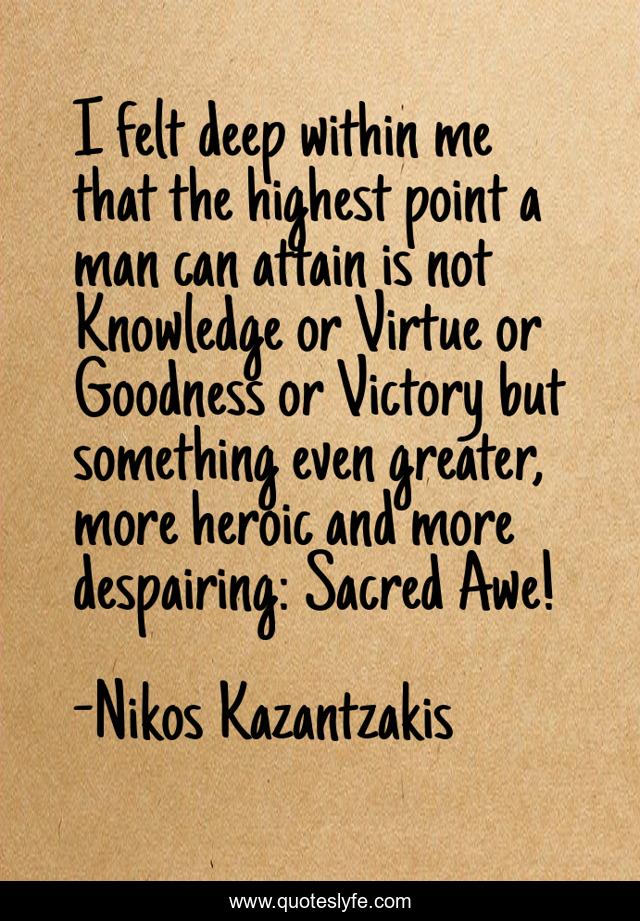 I felt deep within me that the highest point a man can attain is not Knowledge or Virtue or Goodness or Victory but something even greater, more heroic and more despairing: Sacred Awe!