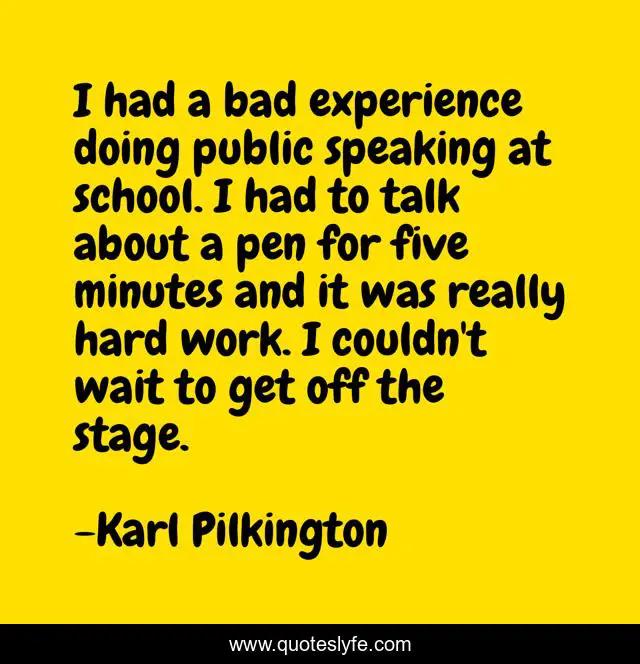 I had a bad experience doing public speaking at school. I had to talk about a pen for five minutes and it was really hard work. I couldn't wait to get off the stage.