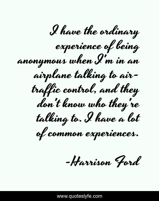 I have the ordinary experience of being anonymous when I'm in an airplane talking to air-traffic control, and they don't know who they're talking to. I have a lot of common experiences.