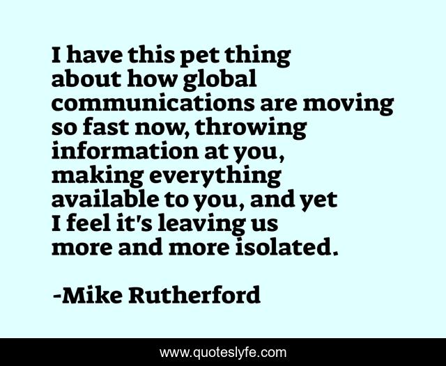 I have this pet thing about how global communications are moving so fast now, throwing information at you, making everything available to you, and yet I feel it's leaving us more and more isolated.