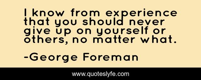 I know from experience that you should never give up on yourself or others, no matter what.