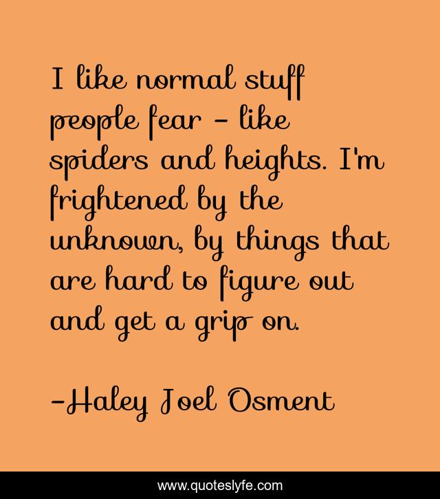 I like normal stuff people fear - like spiders and heights. I'm frightened by the unknown, by things that are hard to figure out and get a grip on.