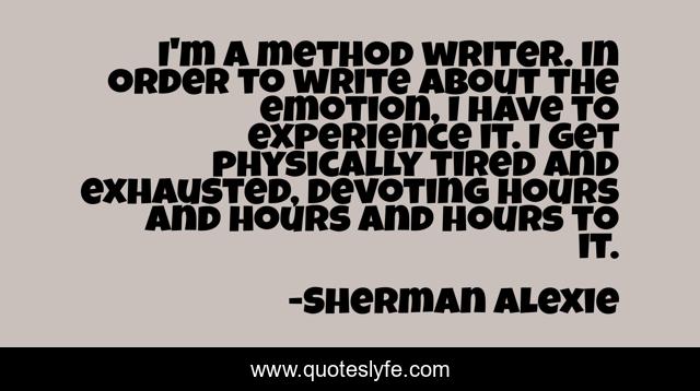 I'm a method writer. In order to write about the emotion, I have to experience it. I get physically tired and exhausted, devoting hours and hours and hours to it.