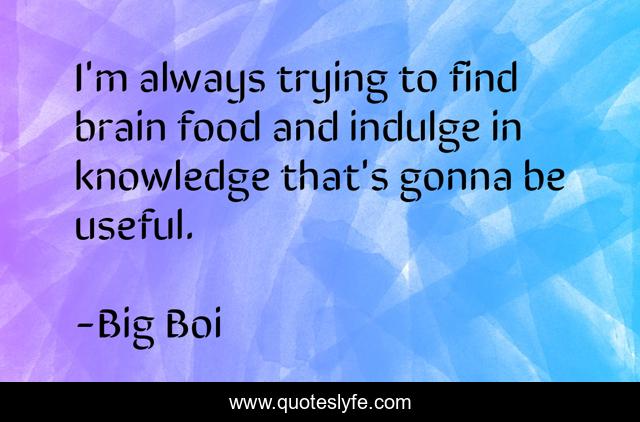 I'm always trying to find brain food and indulge in knowledge that's gonna be useful.