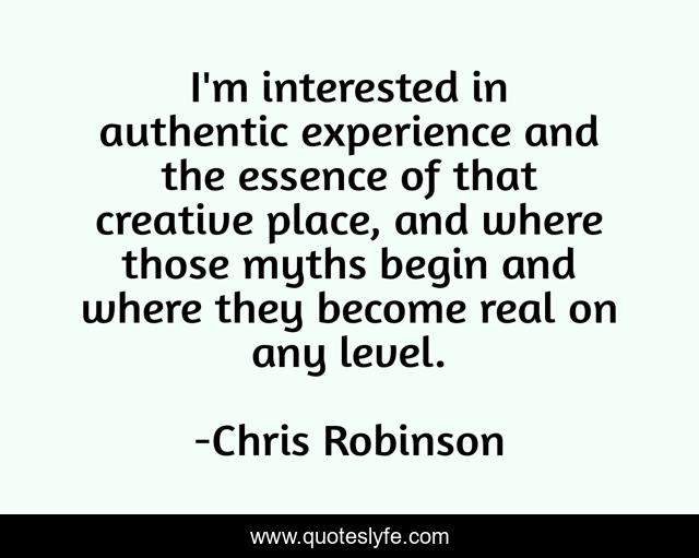 I'm interested in authentic experience and the essence of that creative place, and where those myths begin and where they become real on any level.