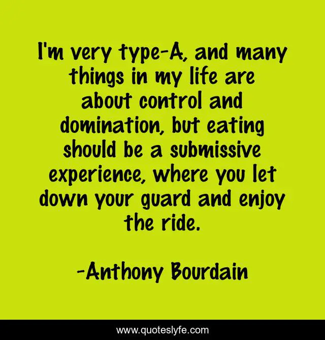 I'm very type-A, and many things in my life are about control and domination, but eating should be a submissive experience, where you let down your guard and enjoy the ride.