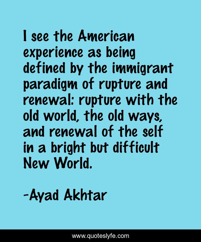 I see the American experience as being defined by the immigrant paradigm of rupture and renewal: rupture with the old world, the old ways, and renewal of the self in a bright but difficult New World.