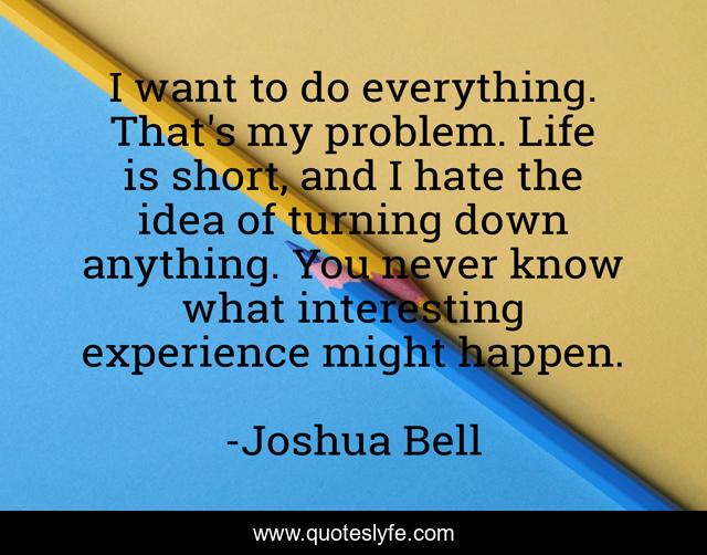 I want to do everything. That's my problem. Life is short, and I hate the idea of turning down anything. You never know what interesting experience might happen.