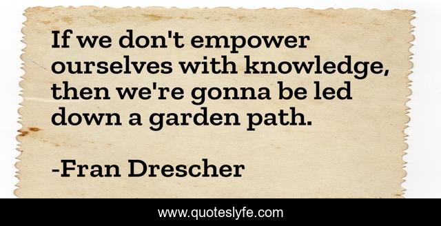 If we don't empower ourselves with knowledge, then we're gonna be led down a garden path.