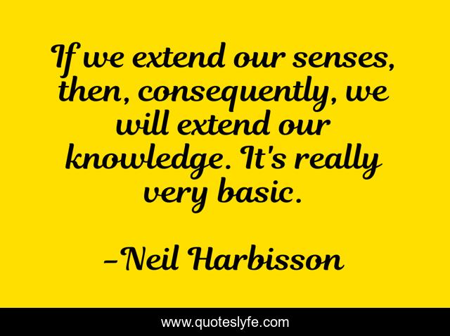 If we extend our senses, then, consequently, we will extend our knowledge. It's really very basic.