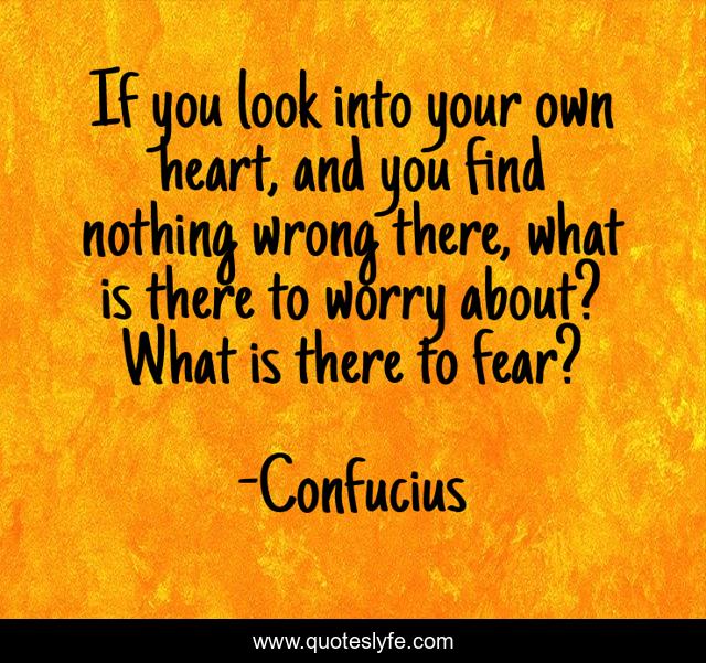 If you look into your own heart, and you find nothing wrong there, what is there to worry about? What is there to fear?