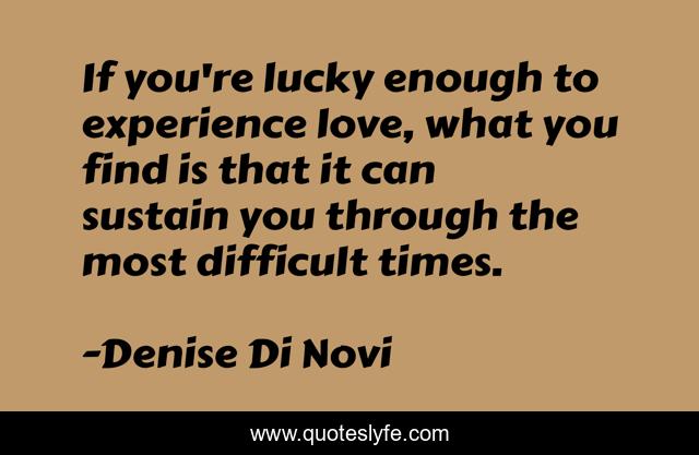 If you're lucky enough to experience love, what you find is that it can sustain you through the most difficult times.