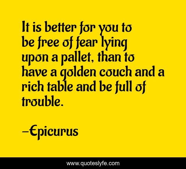 It is better for you to be free of fear lying upon a pallet, than to have a golden couch and a rich table and be full of trouble.