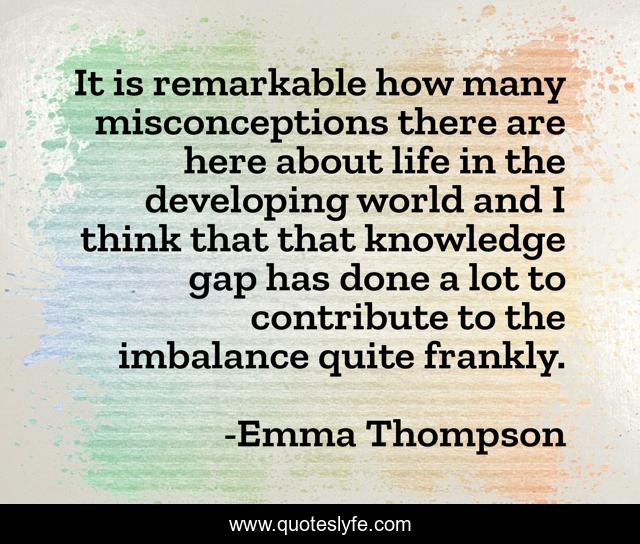It is remarkable how many misconceptions there are here about life in the developing world and I think that that knowledge gap has done a lot to contribute to the imbalance quite frankly.
